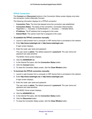 Page 84Manage Your Network 
84 AC750 Wireless Dual Band Gigabit Router R6050 
PPPoE Connection
The Connect and Disconnect buttons in the Connection Status screen display only when 
the connection mode is Manually Connect.
The following information displays for a PPPoE connection:
•Connection Time. The time that elapsed since the connection was established.
•Connection Status. The status of the connection: Connected, Disconnected, 
Negotiation (---, Success), or Authentication (---, Success). --- indicates...