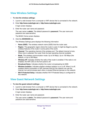 Page 86Manage Your Network 
86 AC750 Wireless Dual Band Gigabit Router R6050 
View Wireless Settings
To view the wireless settings:
1. Launch a web browser from a computer or WiFi device that is connected to the network.
2. Enter http://www.routerlogin.net or http://www.routerlogin.com.
A login screen displays.
3. Enter the router user name and password.
The user name is admin. The default password is password. The user name and 
password are case-sensitive.
The BASIC Home screen displays.
4. Click the...