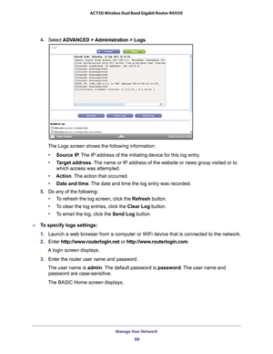 Page 88Manage Your Network 88
AC750 Wireless Dual Band Gigabit Router R6050 
4. 
Select  ADVANCED > Administration > Logs.
The Logs screen shows the following information:
• Source IP . 
 The IP address of the initiating device for this log entry.
• T
arget address . The name or IP address of the website or news group visited or to 
which access was attempted.
• Action. 
 The action that occurred.
• Date and time. 
 The date and time the log entry was recorded.
5.  Do any of the following:
• T
o refresh the log...