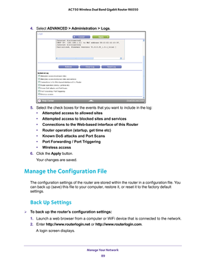 Page 89Manage Your Network 89
 AC750 Wireless Dual Band Gigabit Router R6050
4. 
Select  ADVANCED > Administration > Logs.
5. Select the check boxes for the events that you want to include in the lo\
g:
• Attempted access to allowed sites 
• Attempted access to blocked sites and services 
• Connections to the W
 eb-based interface of this Router  
• Router operation (startup, get time etc)  
• Known DoS attacks and Port Scans  
• Port Forwarding / Port T
 riggering 
• W
ireless access 
6.  Click the  Apply...