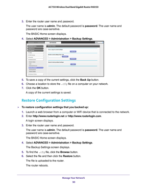 Page 90Manage Your Network 90
AC750 Wireless Dual Band Gigabit Router R6050 
3. 
Enter the router user name and password.
The user name is  admin. 
 The default password is password . The user name and 
password are case-sensitive.
The BASIC Home screen displays.
4.  Select  ADV
 ANCED > Administration >  Backup Settings .
5. To save a copy of the current settings, click the Back Up button.
6.  Choose a location to store the  .cfg file on a computer on your network.
7.  Click the  OK button.
A copy of the...