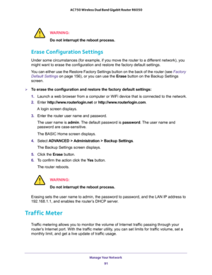 Page 91Manage Your Network 
91  AC750 Wireless Dual Band Gigabit Router R6050
WARNING:
Do not interrupt the reboot process.
Erase Configuration Settings
Under some circumstances (for example, if you move the router to a different network), you 
might want to erase the configuration and restore the factory default settings.
You can either use the Restore Factory Settings button on the back of the router (see Factory 
Default Settings on page 156), or you can use the Erase button on the Backup Settings 
screen....