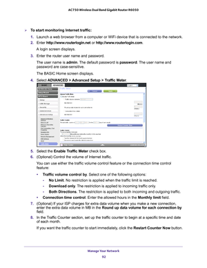 Page 92Manage Your Network 92
AC750 Wireless Dual Band Gigabit Router R6050 
To start monitoring Internet traffic:
1. 
Launch a web browser from a computer or WiFi device that is connected to\
 the network.
2.  Enter  http://www
 .routerlogin.net or http://www.routerlogin.com .
A login screen displays.
3.  Enter the router user name and password.
The user name is  admin. 
 The default password is password . The user name and 
password are case-sensitive.
The BASIC Home screen displays.
4.  Select  ADV
 ANCED >...