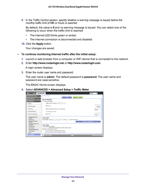 Page 93Manage Your Network 93
 AC750 Wireless Dual Band Gigabit Router R6050
9. 
In the Traffic Control section, specify whether a warning message is issued before \
the 
monthly traffic limit of MB or hours is reached. 
By default, the value is 0 and no warning message is issued. 
 You can select one of the 
following to occur when the traffic limit is reached:
• The Internet LED blinks green or amber
 . 
• The Internet connection is disconnected and disabled.
10.  Click the  Apply button.
Your changes are...