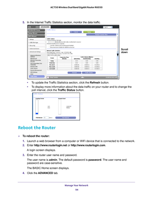 Page 94Manage Your Network 94
AC750 Wireless Dual Band Gigabit Router R6050 
5. 
In the Internet Traffic Statistics section, monitor the data traffic. 
Scroll
down
•To update the Traffic Statistics section, click the Refresh  button.
• T
o display more information about the data traffic on your router and to change the 
poll interval, click the Traffic Status button. 
Reboot the Router
To reboot the router:
1. Launch a web browser from a computer or WiFi device that is connected to\
 the network.
2.  Enter...