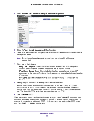 Page 96Manage Your Network 96
AC750 Wireless Dual Band Gigabit Router R6050 
4. 
Select  ADVANCED > Advanced Setup > Remote Management.
5. Select the  Turn Remote Management On check box.
6.  Under 
Allow Remote Access By, specify the external IP addresses that the  router’s remote 
management allows.
Note: For enhanced security, restrict access to as few external IP addresses 
as practical.
7.  Select one of the following:
• Only This Computer . Select this radio button to allow access from a single IP...