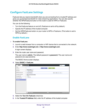 Page 97Manage Your Network 97
 AC750 Wireless Dual Band Gigabit Router R6050
Configure FastLane Settings
FastLane lets you reserve bandwidth when you are connecting from a trust\
ed IP address and 
gives you guaranteed bandwidth for video streaming applications. You can also specify 
whether the WPS/FastLane button on the router is used for WPS or FastLan\
e. 
You can do the following: • T
urn the FastLane feature on and off. (FastLane is set to off by default.)
• Specify the IP address of the trusted computer...