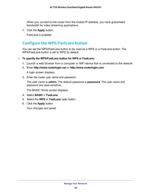 Page 98Manage Your Network 
98 AC750 Wireless Dual Band Gigabit Router R6050 
When you connect to the router from the trusted IP address, you have guaranteed 
bandwidth for video streaming applications.
7. Click the Apply button.
FastLane is enabled.
Configure the WPS/FastLane button
You can set the WPS/FastLane button to be used as a WPS or a FastLane button. The 
WPS/FastLane button is set to WPS by default.
To specify the WPS/FastLane button for WPS or FastLane:
1. Launch a web browser from a computer or...