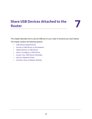 Page 9999
7
7.   Share USB Devices Attached to the 
Router
This chapter describes how to use the USB port on your router to enhance your local network.
The chapter contains the following sections:
•USB Device Requirements 
•Access a USB Device on the Network 
•Safely Remove a USB Device 
•View or Configure a USB Device 
•Access Your USB Device Remotely 
•Set Up a Network Printer 
•Common Uses of Network Sharing  