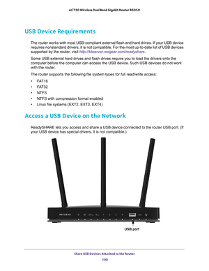 Page 100Share USB Devices Attached to the Router 100
AC750 Wireless Dual Band Gigabit Router R6050 
USB Device Requirements
The router works with most USB-compliant external flash and hard drives.\
 If your USB device 
requires nonstandard drivers, it is not compatible. For the most up-to-d\
ate list of USB devices 
supported by the router, visit http://kbserver.netgear.com/readyshare.
Some USB external hard drives and flash drives require you to load the d\
rivers onto the 
computer before the computer can...