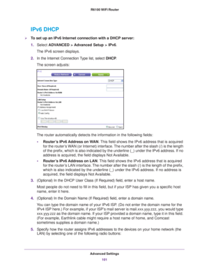 Page 101Advanced Settings101
 R6100 WiFi Router
IPv6 DHCP
To set up an IPv6 Internet connection with a DHCP server:
1.
Select  ADV
 ANCED > Advanced Setup > IPv6.
The IPv6 screen displays.
2. In the Internet Connection 
 Type list, select DHCP.
The screen adjusts:
The router automatically detects the information in the following fields\
:
• Router
’s IPv6 Address on WAN. This field shows the IPv6 address that is acquired 
for the router’s WAN (or Internet) interface. The number after the slash (/) is the length...