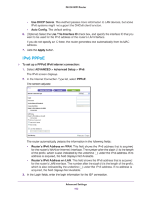 Page 102Advanced Settings102
R6100 WiFi Router 
•
Use DHCP Server . This method passes more information to LAN devices, but some 
IPv6 systems might not support the DHCv6 client function.
• Auto Config. 
 The default setting.
6. (Optional) Select the  Use This Interface ID check box, and specify the interface ID that you 
want to be used for the IPv6 address of the router
 ’s LAN interface.
If you do not specify an ID here, the router generates one automatically\
 from its MAC 
address.
7. Click the  Apply...