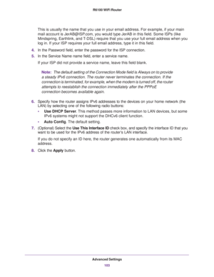 Page 103Advanced Settings
103  R6100 WiFi Router
This is usually the name that you use in your email address. For example, if your main 
mail account is JerAB@ISP.com, you would type JerAB in this field. Some ISPs (like 
Mindspring, Earthlink, and T-DSL) require that you use your full email address when you 
log in. If your ISP requires your full email address, type it in this field.
4.In the Password field, enter the password for the ISP connection.
5.In the Service Name name field, enter a service name.
If...