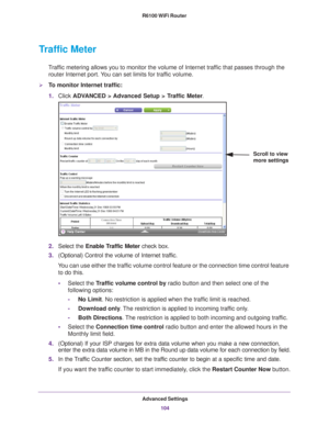 Page 104Advanced Settings104
R6100 WiFi Router 
Traffic Meter
Traffic metering allows you to monitor the volume of Internet traffic that passes through the 
router Internet port. You can set limits for traffic volume.
To monitor Internet traffic:
1. Click  ADV
 ANCED > Advanced Setup > Traffic Meter .
Scroll to view 
more settings
2.Select the  Enable Traffic Meter  check box.
3. (Optional) Control the volume of Internet traf
 fic.
You can use either the traffic volume control feature or the connection time...