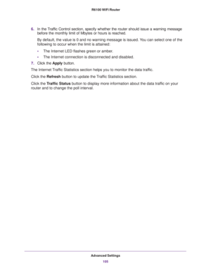 Page 105Advanced Settings
105  R6100 WiFi Router
6.In the Traffic Control section, specify whether the router should issue a warning message 
before the monthly limit of Mbytes or hours is reached. 
By default, the value is 0 and no warning message is issued. You can select one of the 
following to occur when the limit is attained:
•The Internet LED flashes green or amber. 
•The Internet connection is disconnected and disabled.
7.Click the Apply button.
The Internet Traffic Statistics section helps you to...