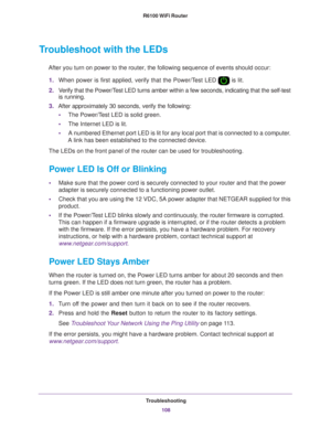 Page 108Troubleshooting108
R6100 WiFi Router 
Troubleshoot with the LEDs
After you turn on power to the router, the following sequence of events \
should occur:
1. When power is first applied, verify that the Power/T
 est LED  is lit.
2. V
erify that the Power/Test LED turns amber within a few seconds, indicating that the self-test \
is running.
3. After approximately 30 seconds, verify the following:
• The Power/T
 est LED is solid green.
• The Internet LED is lit.
• A numbered Ethernet port LED is lit for any...