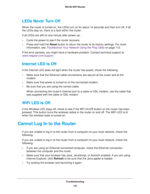 Page 109Troubleshooting
109  R6100 WiFi Router
LEDs Never Turn Off
When the router is turned on, the LEDs turn on for about 10 seconds and then turn off. If all 
the LEDs stay on, there is a fault within the router.
If all LEDs are still on one minute after power-up:
•Cycle the power to see if the router recovers.
•Press and hold the Reset button to return the router to its factory settings. For more 
information, see 
Troubleshoot Your Network Using the Ping Utility on page 11 3.
If the error persists, you...
