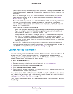 Page 110Troubleshooting
11 0 R6100 WiFi Router 
•Make sure that you are using the correct login information. The login name is admin, and 
the default password is password. Make sure that Caps Lock is off when you enter this 
information.
•If you are attempting to set up your router and there is another router in your network, 
make sure that you have set up the router as a wireless access point. See 
Wireless 
Access Point on page 85.
•If you want to set up your router as a replacement for an ADSL gateway in...