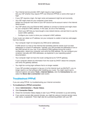 Page 111Troubleshooting
111  R6100 WiFi Router
•Your Internet service provider (ISP) might require a login program. 
Ask your ISP whether they require PPP over Ethernet (PPPoE) or some other type of 
login.
•If your ISP requires a login, the login name and password might be set incorrectly.
•Your ISP might check for your computer’s host name. 
Assign the computer host name of your ISP account as the account name in the Internet 
Setup screen.
•Your ISP allows only one Ethernet MAC address to connect to Internet...