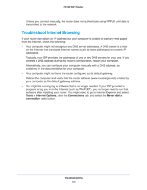 Page 112Troubleshooting
11 2 R6100 WiFi Router 
Unless you connect manually, the router does not authenticate using PPPoE until data is 
transmitted to the network.
Troubleshoot Internet Browsing
If your router can obtain an IP address but your computer is unable to load any web pages 
from the Internet, check the following:
•Your computer might not recognize any DNS server addresses. A DNS server is a host 
on the Internet that translates Internet names (such as www addresses) to numeric IP 
addresses....