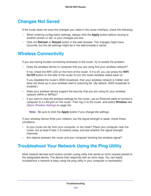 Page 113Troubleshooting
11 3  R6100 WiFi Router
Changes Not Saved
If the router does not save the changes you make in the router interface, check the following:
•When entering configuration settings, always click the Apply button before moving to 
another screen or tab, or your changes are lost. 
•Click the Refresh or Reload button in the web browser. The changes might have 
occurred, but the old settings might be in the web browser’s cache.
Wireless Connectivity
If you are having trouble connecting wirelessly...