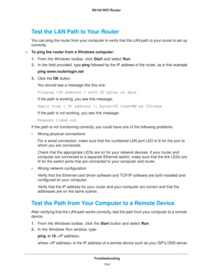 Page 114Troubleshooting
11 4 R6100 WiFi Router 
Test the LAN Path to Your Router
You can ping the router from your computer to verify that the LAN path to your router is set up 
correctly.
To ping the router from a Windows computer:
1.From the Windows toolbar, click Start and select Run.
2.In the field provided, type ping followed by the IP address of the router, as in this example:
ping www.routerlogin.net
3.Click the OK button.
You should see a message like this one:
Pinging  with 32 bytes of data
If the path...
