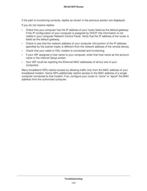 Page 115Troubleshooting
11 5  R6100 WiFi Router
If the path is functioning correctly, replies as shown in the previous section are displayed.
If you do not receive replies:
•Check that your computer has the IP address of your router listed as the default gateway. 
If the IP configuration of your computer is assigned by DHCP, this information is not 
visible in your computer Network Control Panel. Verify that the IP address of the router is 
listed as the default gateway.
•Check to see that the network address of...