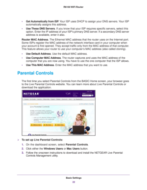 Page 22Basic Settings22
R6100 WiFi Router 
•
Get Automatically from ISP . Your ISP uses DHCP to assign your DNS servers. Your ISP 
automatically assigns this address. 
• Use These DNS Servers. If you know that your ISP requires specific servers, select this 
option. Enter the IP address of your ISP’

s primary DNS server. If a secondary DNS server 
address is available, enter it also.
Router MAC Address. 
 The Ethernet MAC address that the router uses on the Internet port. 
Some ISPs register the MAC address of...