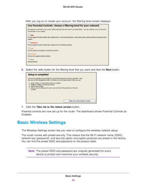 Page 24Basic Settings24
R6100 WiFi Router 
After you log on or create your account, the filtering level screen disp\
lays:
6.
Select the radio button for the filtering level that you want and click \
the  Next button.
7.Click the  Take me to the status screen button.
Parental controls are now set up for the router. The dashboard shows Parental Controls as 
Enabled.
Basic Wireless Settings
The Wireless Settings screen lets you view or configure the wireless net\
work setup.
The router comes with preset security....