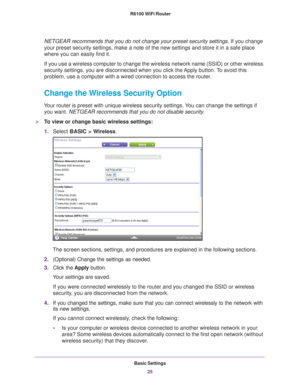 Page 25Basic Settings25
 R6100 WiFi Router
NETGEAR recommends that you do not change your preset security settings
. If you change 
your preset security settings, make a note of the new settings and store\
 it in a safe place 
where you can easily find it.
If you use a wireless computer to change the wireless network name (SSI\
D) or other wireless 
security settings, you are disconnected when you click the 
 Apply button. To avoid this 
problem, use a computer with a wired connection to access the router....