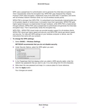 Page 27Basic Settings27
 R6100 WiFi Router
WPA uses a passphrase for authentication and to generate the initial data \
encryption keys. 
Then it dynamically varies the encryption key. WPA-PSK uses Temporal Key Integrity  Protocol (TKIP) data encryption, implements most of the IEEE 802.11i standard, and works 
with all wireless network interface cards, but not all wireless access p\
oints. 
WPA2-PSK is stronger than WPA-PSK. It is advertised to be theoretically indecipherable due 
to the greater degree of...