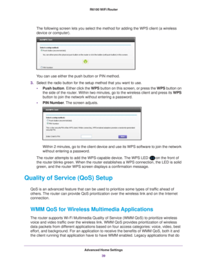 Page 39Advanced Home Settings39
 R6100 WiFi Router
The following screen lets you select the method for adding the WPS clien\
t (a wireless 
device or computer).
 
You can use either the push button or PIN method. 
3. Select the radio button for the setup method that you want to use. 
• Push button. Either click the  WPS button on this screen, or press the WPS button on 
the side of the router. Within two minutes, go to the wireless client an\
d press its  WPS 
button to join the network without entering a...