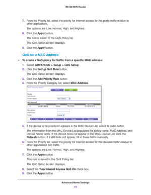 Page 43Advanced Home Settings43
 R6100 WiFi Router
7.
From the Priority list, select the priority for Internet access for this\
 port’s traffic relative to 
other applications. 
The options are Low, Normal, High, and Highest.
8. Click the  Apply button.
The rule is saved in the QoS Policy list.
The QoS Setup screen displays.
9. Click the  Apply button.
QoS for a MAC Address
To create a QoS policy for traffic from a specific MAC address:
1.Select  ADV
 ANCED > Setup > QoS Setup. 
2. Click the  Set Up QoS Rule...