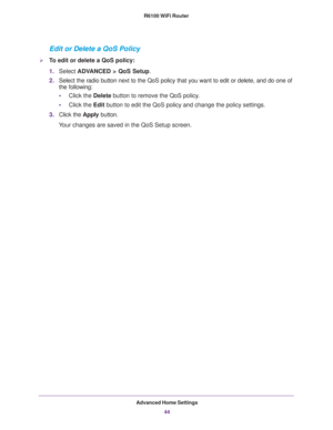 Page 44Advanced Home Settings
44 R6100 WiFi Router 
Edit or Delete a QoS Policy
To edit or delete a QoS policy:
1.Select ADVANCED > QoS Setup.
2.Select the radio button next to the QoS policy that you want to edit or delete, and do one of 
the following:
•Click the Delete button to remove the QoS policy.
•Click the Edit button to edit the QoS policy and change the policy settings.
3.Click the Apply button.
Your changes are saved in the QoS Setup screen. 