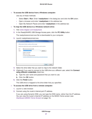 Page 47USB Storage47
 R6100 WiFi Router
To access the USB device from a Windows computer: 
Use any of these methods:
•
Select Start > Run. Enter \
eadyshare in the dialog box and click the  OK button. 
• Open a browser and enter \
eadyshare in the address bar
 .
• Open My Network Places and enter  \
eadyshare in the address bar
 . 
To map the USB device to a Windows network drive: 
1.V
isit  www.netgear.com/readyshare.
2. In the ReadySHARE USB Storage Access pane, click the  PC Utility button.
The...