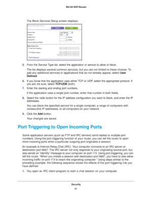 Page 61Security61
 R6100 WiFi Router
The Block Services Setup screen displays:
5.
From the Service Type list, select the application or service to allow or block. 
The list displays several common services, but you are not limited to th\
ese choices. To  add any additional services or applications that do not already appear
 , select User 
Defined.
6. If you know that the application uses either 
 TCP or UDP, select the appropriate protocol. If 
you are not sure, select  TCP/UDB (both).
7. Enter the starting...