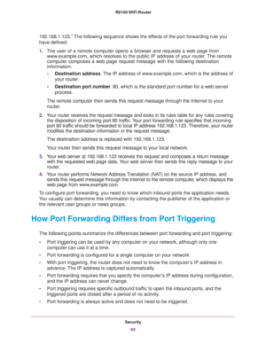 Page 63Security
63  R6100 WiFi Router
192.168.1.123.” The following sequence shows the effects of the port forwarding rule you 
have defined:
1.The user of a remote computer opens a browser and requests a web page from 
www.example.com, which resolves to the public IP address of your router. The remote 
computer composes a web page request message with the following destination 
information: 
•Destination address. The IP address of www.example.com, which is the address of 
your router.
•Destination port number....