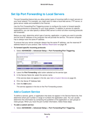 Page 64Security64
R6100 WiFi Router 
Set Up Port Forwarding to Local Servers
The port forwarding feature lets you allow certain types of incoming tra\
ffic to reach servers on 
your local network. For example, you might want to make a local web serv\
er, FTP server, or 
game server visible and available to the Internet.
Use the Port Forwarding/Port Triggering screen to configure the router to forward specific 
incoming protocols to computers on your local network. In addition to se\
rvers for specific...