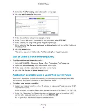 Page 65Security65
 R6100 WiFi Router
2.
Select the Port Forwarding radio button as the service type.
3. Click the  Add Custom Service button.
4.In the Service Name field, enter a descriptive name. 
5. In the Protocol field, select the protocol. If you are unsure, select  TCP/UDP.
6. In the External port range field, specify the port or port range. 
7. Either select the  Use the same port range for internal port check box or fill in the Internal 
IP address field.
8. Click the  Apply button. 
The service appears...