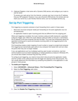 Page 66Security66
R6100 WiFi Router 
3.
(Optional) Register a host name with a Dynamic DNS service, and config\
ure your router to 
use the name. 
To access your web server from the Internet, a remote user has to know th\
e IP address  that your ISP assigned. However
 , if you use a Dynamic DNS service, the remote user can 
reach your server by a user-friendly Internet name, such as mynetgear.dyndns.org.
Set Up Port Triggering
Port triggering is a dynamic extension of port forwarding that is useful\
 in these...