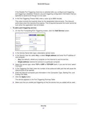 Page 67Security67
 R6100 WiFi Router
If the Disable Port Triggering check box is selected after you configure port triggering, 
port triggering is disabled. However, any port triggering configuration information that you 
specified is saved even though it is not used.
4. In the Port 
 Triggering Timeout field, enter a value up to 9999 minutes. 
This value controls the inactivity timer for the designated inbound port\
s. The inbound  ports close when the inactivity time expires. 
 This is required because the...