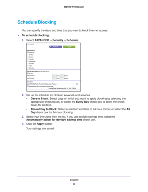 Page 68Security68
R6100 WiFi Router 
Schedule Blocking
You can specify the days and time that you want to block Internet access.\
To schedule blocking:
1.
Select  ADV
 ANCED > Security > Schedule.
2.Set up the schedule for blocking keywords and services.
• Days to Block. Select days on which you want to apply blocking by selecting the 
appropriate check boxes, or select the Every Day  check box to select the check 
boxes for all days. 
• T
ime of Day to Block . Select a start and end time in 24-hour format,...