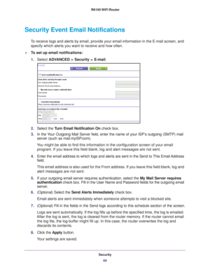 Page 69Security69
 R6100 WiFi Router
Security Event Email Notifications
To receive logs and alerts by email, provide your email information in th\
e E-mail screen, and 
specify which alerts you want to receive and how often. 
To set up email notifications:
1. Select  ADV
 ANCED > Security >  E-mail.
2. Select the Turn Email Notification On  check box.
3. In the 
Your Outgoing Mail Server field, enter the name of your ISP’s outgoing (SMTP) mail 
server (such as mail.myISP.com). 
You might be able to find this...