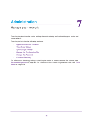 Page 7070
7
7.   Administration
Manage your network
This chapter describes the router settings for administering and maintaining your router and 
home network. 
This chapter includes the following sections:
•Upgrade the Router Firmware 
•View Router Status 
•Specify Logs Settings 
•Manage the Configuration File 
•Change the Password 
•Password Recovery 
For information about upgrading or checking the status of your router over the Internet, see 
Remote Management on page 92. For information about monitoring...