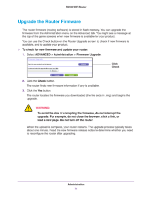 Page 71Administration71
 R6100 WiFi Router
Upgrade the Router Firmware
The router firmware (routing software) is stored in flash memory. You can upgrade the 
firmware from the Administration menu on the Advanced tab. You might see a message at 
the top of the genie screens when new firmware is available for your pro\
duct.
You can use the Check button on the Router Upgrade screen to check if new\
 firmware is  available, and to update your product. 
To check for new firmware and update your router:
1. Select...