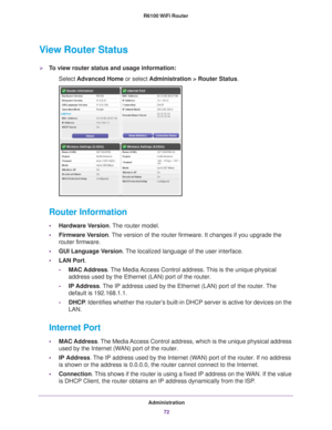 Page 72Administration72
R6100 WiFi Router 
View Router Status
To view router status and usage information:
Select  Advanced Home  or select Administration > Router Status.
 
Router Information
•Hardware Version. The router model.
• Firmware Version. 
The version of the router firmware. It changes if you upgrade the 
router firmware.
• GUI Language V
 ersion. The localized language of the user interface.
• LAN Port.
- MAC Address. 
 The Media Access Control address. This is the unique physical 
address used by...