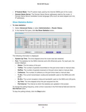 Page 73Administration73
 R6100 WiFi Router
•
IP Subnet Mask.  The IP subnet mask used by the Internet (WAN) port of the router. 
• Domain Name Server . 
The Domain Name Server addresses used by the router. A 
Domain Name Server translates human-language URLs such as www.netgear.com into 
IP addresses.
Show Statistics Button
To view statistics:
1. Select  Advanced Home or select  Administration > Router Status. 
2. In the Internet Port pane, click the Show Statistics  button.
The following information is...