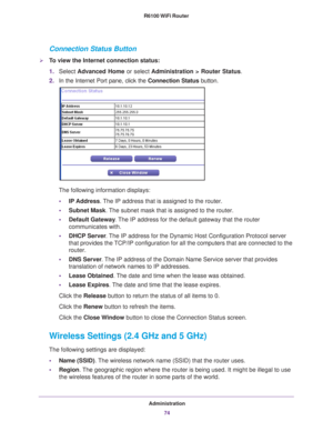 Page 74Administration74
R6100 WiFi Router 
Connection Status Button
To view the Internet connection status:
1.
Select  Advanced Home or select  Administration > Router Status. 
2. In the Internet Port pane, click the  Connection Status button. 
The following information displays:
• IP Address. 
 The IP address that is assigned to the router.
• Subnet Mask. 
 The subnet mask that is assigned to the router.
• Default Gateway . 
 The IP address for the default gateway that the router 
communicates with.
• DHCP...