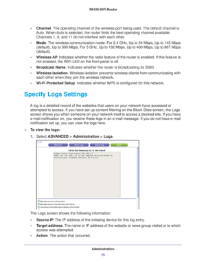 Page 75Administration75
 R6100 WiFi Router
•
Channel. The operating channel of the wireless port being used. The default channel is 
Auto. When Auto is selected, the router finds the best operating channel available.\
  Channels 1, 6, and 11 do not interfere with each other. 
• Mode. 
The wireless communication mode: For 2.4 GHz, Up to 54 Mbps, Up to 145 M\
bps 
(default), Up to 300 Mbps. For 5 GHz, Up to 192 Mbps, Up to 400 Mbps, \
Up to 867 Mbps 
(default).
• W
ireless AP . Indicates whether the radio feature...