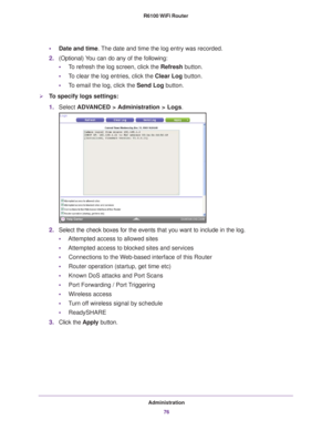 Page 76Administration76
R6100 WiFi Router 
•
Date and time. The date and time the log entry was recorded.
2. (Optional) 
 You can do any of the following:
• T
o refresh the log screen, click the Refresh  button.
• T
o clear the log entries, click the Clear Log button.
•T
o email the log, click the Send Log button.
To specify logs settings:
1. Select  ADV
 ANCED > Administration > Logs.
2.Select the check boxes for the events that you want to include in the lo\
g.
• Attempted access to allowed sites
• Attempted...